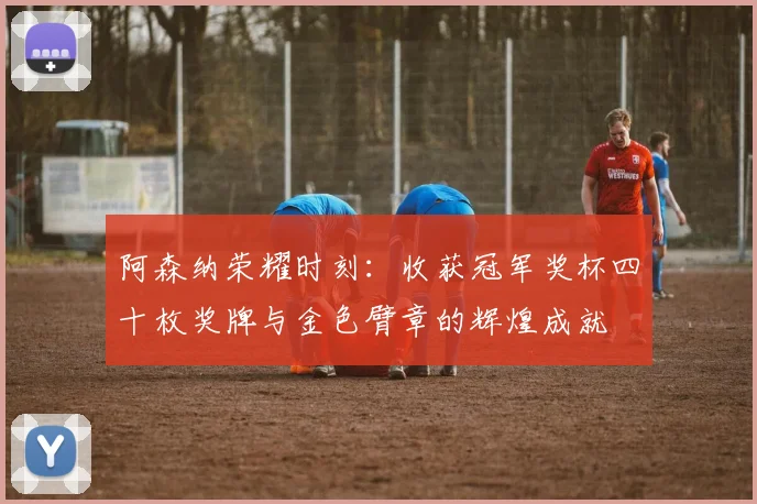阿森纳荣耀时刻：收获冠军奖杯四十枚奖牌与金色臂章的辉煌成就