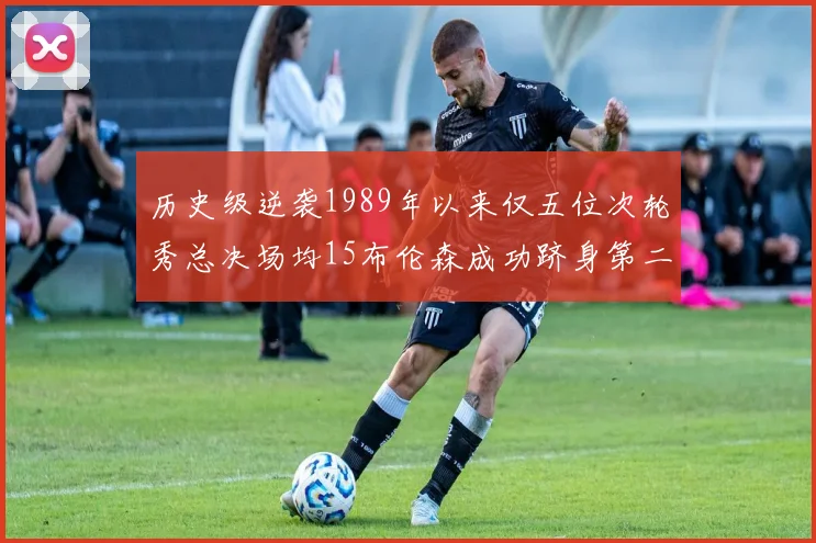 历史级逆袭1989年以来仅五位次轮秀总决场均15布伦森成功跻身第二位