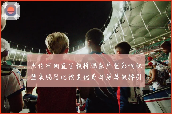 杰伦布朗直言假摔现象严重影响联盟表现恩比德虽优秀却屡屡假摔引争议