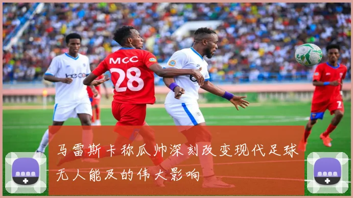 马雷斯卡称瓜帅深刻改变现代足球无人能及的伟大影响