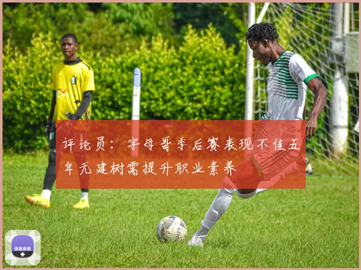 评论员：字母哥季后赛表现不佳五年无建树需提升职业素养