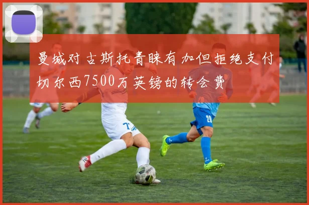 曼城对古斯托青睐有加但拒绝支付切尔西7500万英镑的转会费