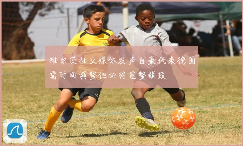 维尔茨社交媒体发声自豪代表德国需时间调整但必将重整旗鼓