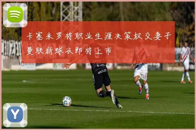 卡塞米罗将职业生涯决策权交妻子曼联新球衣即将上市