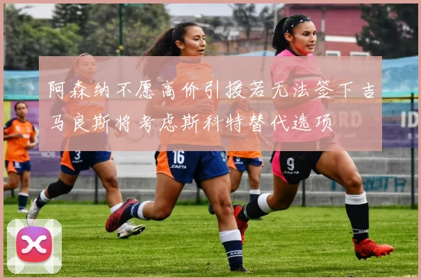 阿森纳不愿高价引援若无法签下吉马良斯将考虑斯科特替代选项