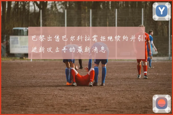 巴黎出售巴尔科拉需拒绝续约并引进新攻击手的最新消息