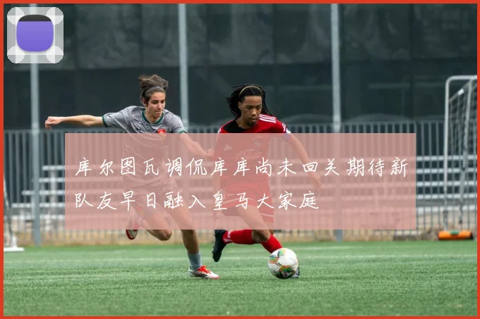 库尔图瓦调侃库库尚未回关期待新队友早日融入皇马大家庭