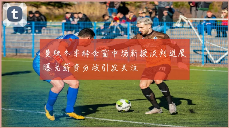 曼联冬季转会窗中场新援谈判进展曝光薪资分歧引发关注
