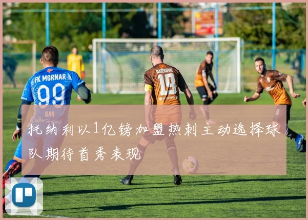 托纳利以1亿镑加盟热刺主动选择球队期待首秀表现