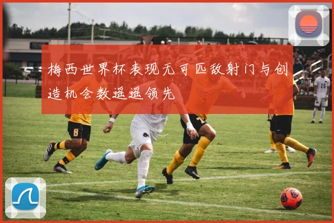 梅西世界杯表现无可匹敌射门与创造机会数遥遥领先