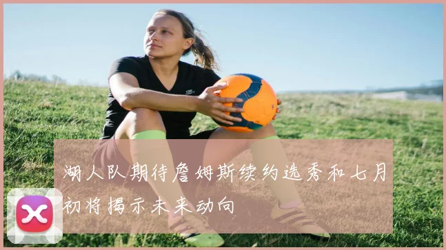 湖人队期待詹姆斯续约选秀和七月初将揭示未来动向