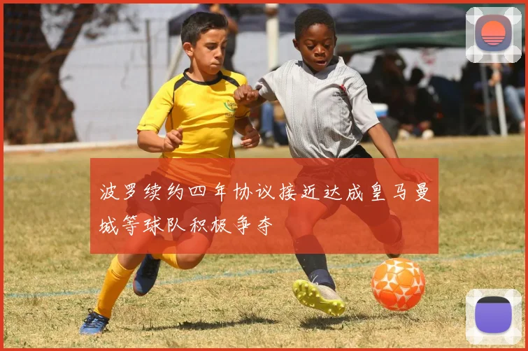 波罗续约四年协议接近达成皇马曼城等球队积极争夺