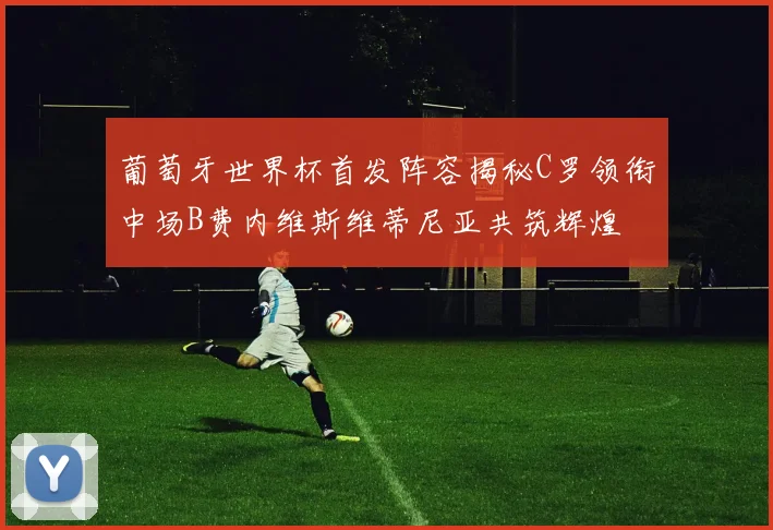 葡萄牙世界杯首发阵容揭秘C罗领衔中场B费内维斯维蒂尼亚共筑辉煌