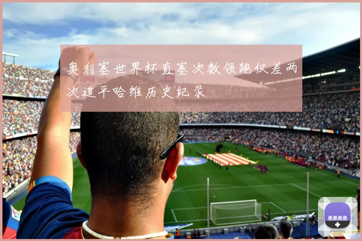 奥利塞世界杯直塞次数领跑仅差两次追平哈维历史纪录