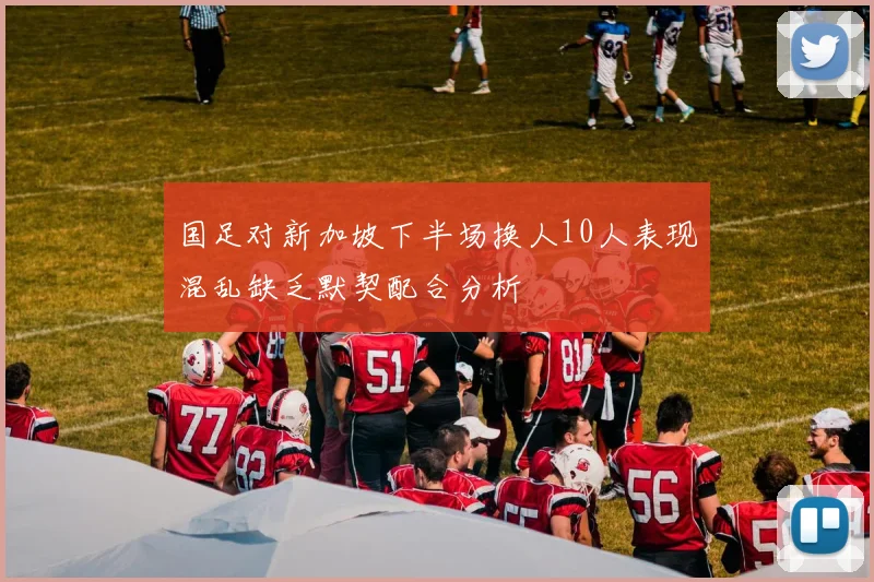 国足对新加坡下半场换人10人表现混乱缺乏默契配合分析