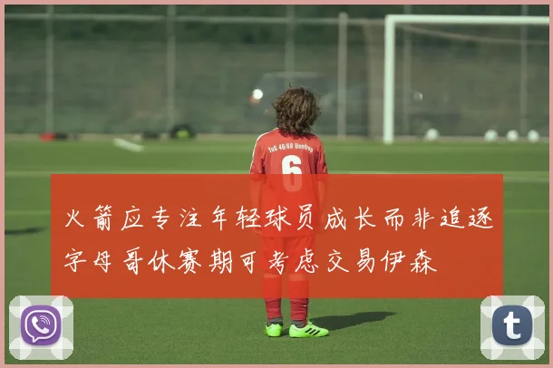 火箭应专注年轻球员成长而非追逐字母哥休赛期可考虑交易伊森