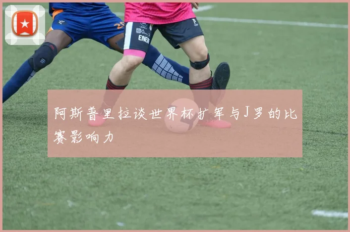 阿斯普里拉谈世界杯扩军与J罗的比赛影响力