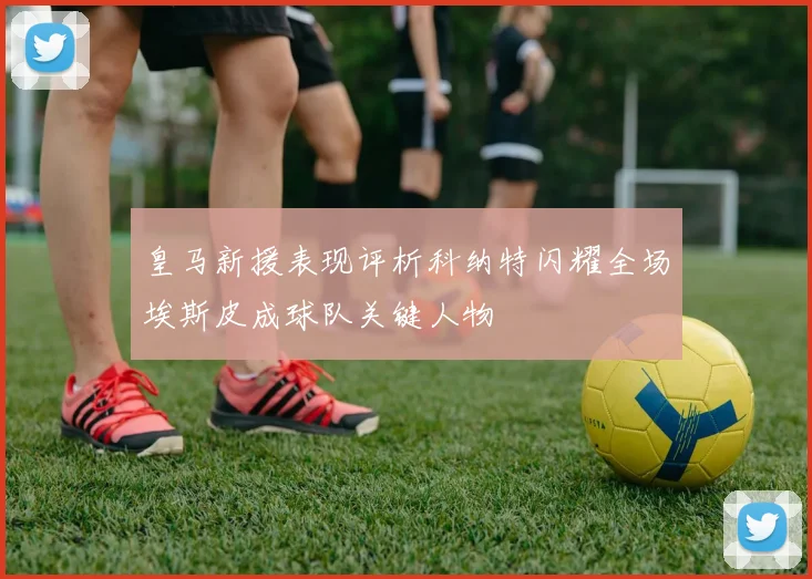 皇马新援表现评析科纳特闪耀全场埃斯皮成球队关键人物