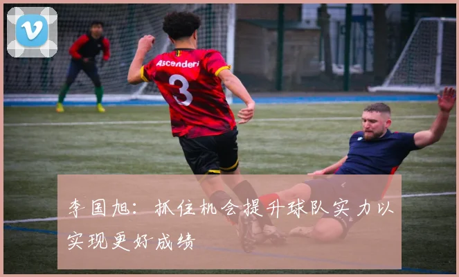 李国旭：抓住机会提升球队实力以实现更好成绩