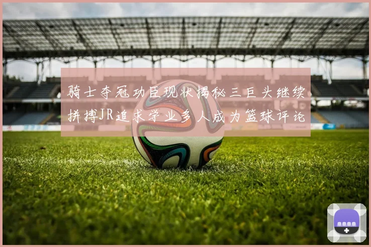 骑士夺冠功臣现状揭秘三巨头继续拼搏JR追求学业多人成为篮球评论员