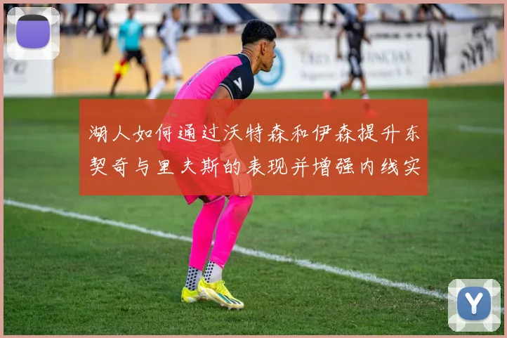 湖人如何通过沃特森和伊森提升东契奇与里夫斯的表现并增强内线实力