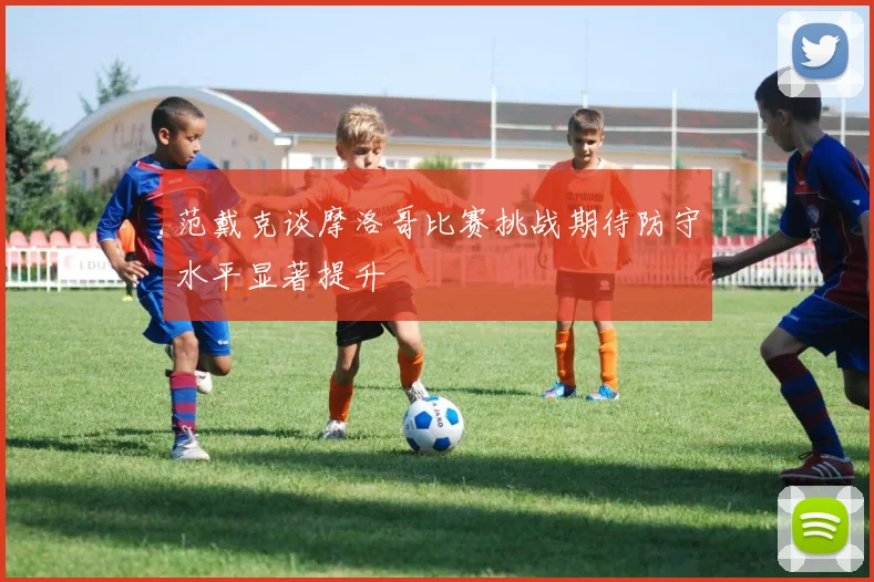 范戴克谈摩洛哥比赛挑战期待防守水平显著提升