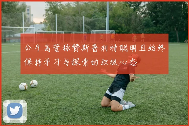 公牛高管称赞斯普利特聪明且始终保持学习与探索的积极心态