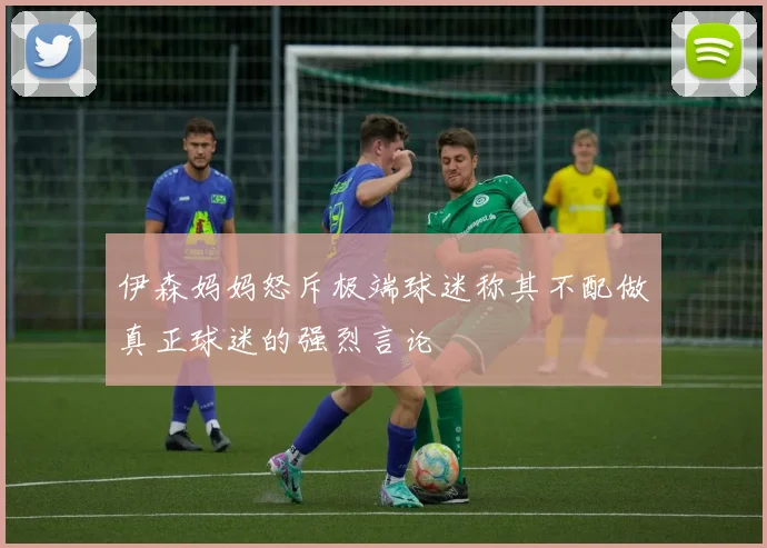 伊森妈妈怒斥极端球迷称其不配做真正球迷的强烈言论