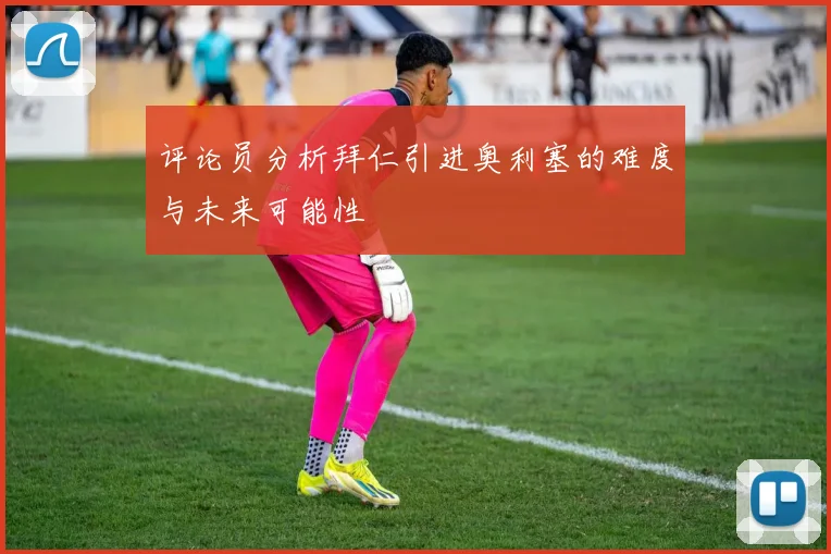 评论员分析拜仁引进奥利塞的难度与未来可能性