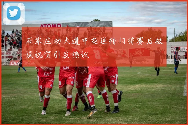 石家庄功夫遭申花逆转门将赛后被误祝贺引发热议