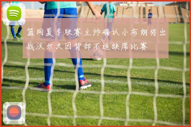 篮网夏季联赛主帅确认小布朗将出战沃尔夫因背部不适缺席比赛