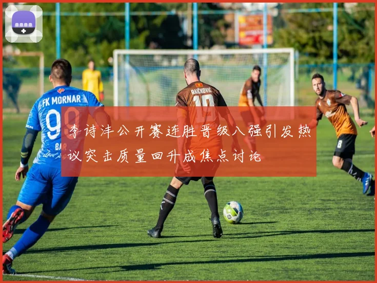 李诗沣公开赛连胜晋级八强引发热议突击质量回升成焦点讨论