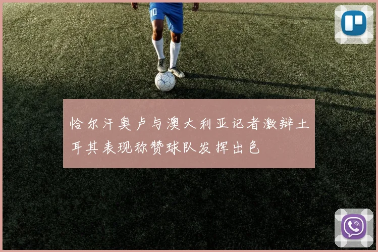 恰尔汗奥卢与澳大利亚记者激辩土耳其表现称赞球队发挥出色