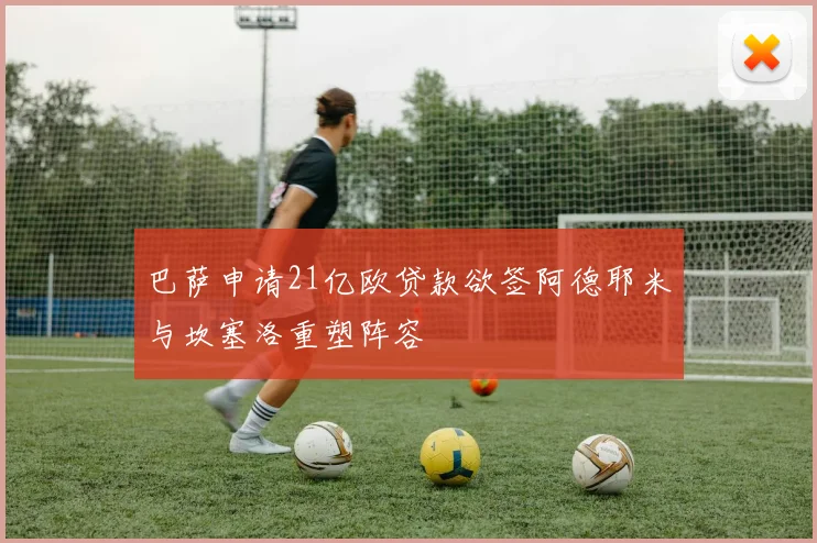 巴萨申请21亿欧贷款欲签阿德耶米与坎塞洛重塑阵容