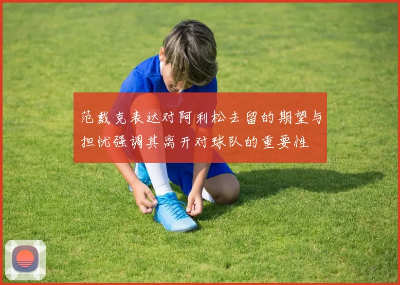 范戴克表达对阿利松去留的期望与担忧强调其离开对球队的重要性