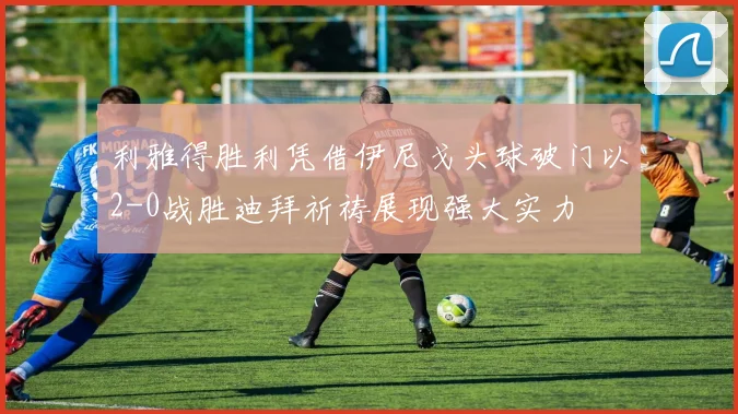 利雅得胜利凭借伊尼戈头球破门以2-0战胜迪拜祈祷展现强大实力