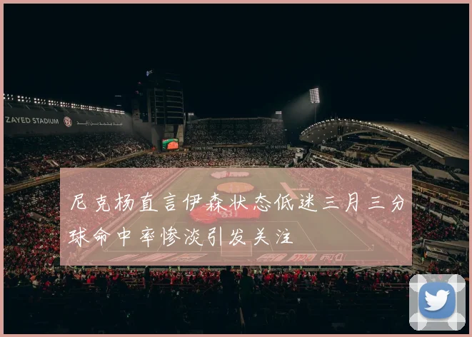 尼克杨直言伊森状态低迷三月三分球命中率惨淡引发关注