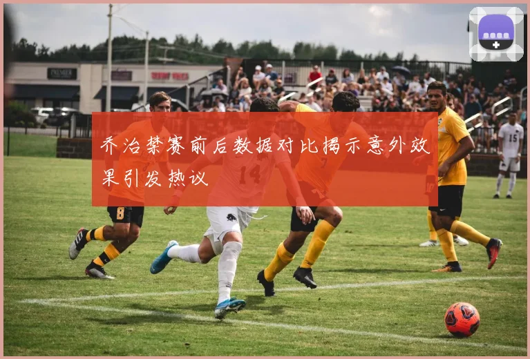 乔治禁赛前后数据对比揭示意外效果引发热议