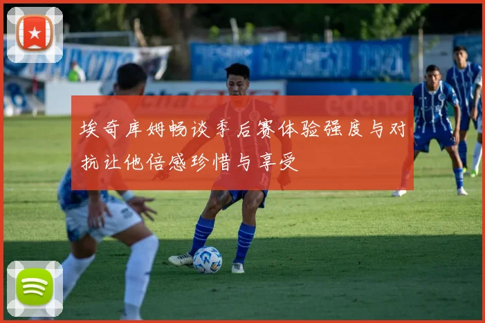 埃奇库姆畅谈季后赛体验强度与对抗让他倍感珍惜与享受