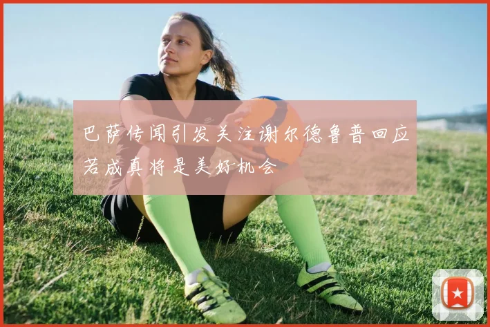 巴萨传闻引发关注谢尔德鲁普回应若成真将是美好机会