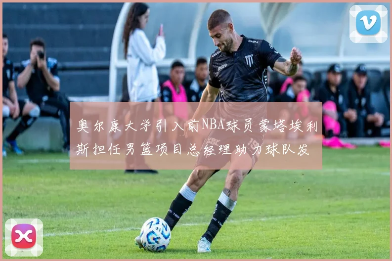 奥尔康大学引入前NBA球员蒙塔埃利斯担任男篮项目总经理助力球队发展