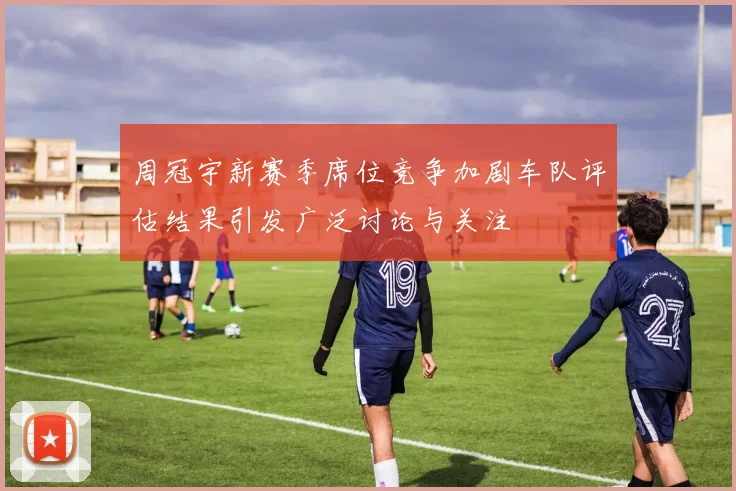 周冠宇新赛季席位竞争加剧车队评估结果引发广泛讨论与关注